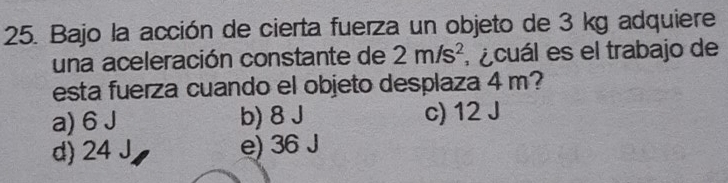 Bajo la acción de cierta fuerza un objeto de 3 kg adquiere
una aceleración constante de 2m/s^2 ecuál es el trabajo de
esta fuerza cuando el objeto desplaza 4 m?
a) 6 J b) 8 J c) 12 J
d) 24 J e) 36 J