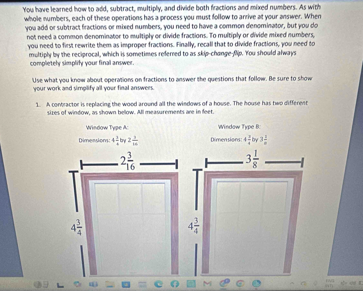 You have learned how to add, subtract, multiply, and divide both fractions and mixed numbers. As with
whole numbers, each of these operations has a process you must follow to arrive at your answer. When
you add or subtract fractions or mixed numbers, you need to have a common denominator, but you do
not need a common denominator to multiply or divide fractions. To multiply or divide mixed numbers,
you need to first rewrite them as improper fractions. Finally, recall that to divide fractions, you need to
multiply by the reciprocal, which is sometimes referred to as skip-change-flip. You should always
completely simplify your final answer.
Use what you know about operations on fractions to answer the questions that follow. Be sure to show
your work and simplify all your final answers.
1. A contractor is replacing the wood around all the windows of a house. The house has two different
sizes of window, as shown below. All measurements are in feet.
Window Type A: Window Type B:
Dimensions: 4 3/4  by 2 3/16  Dimensions: 4 3/4  by 3 1/8 