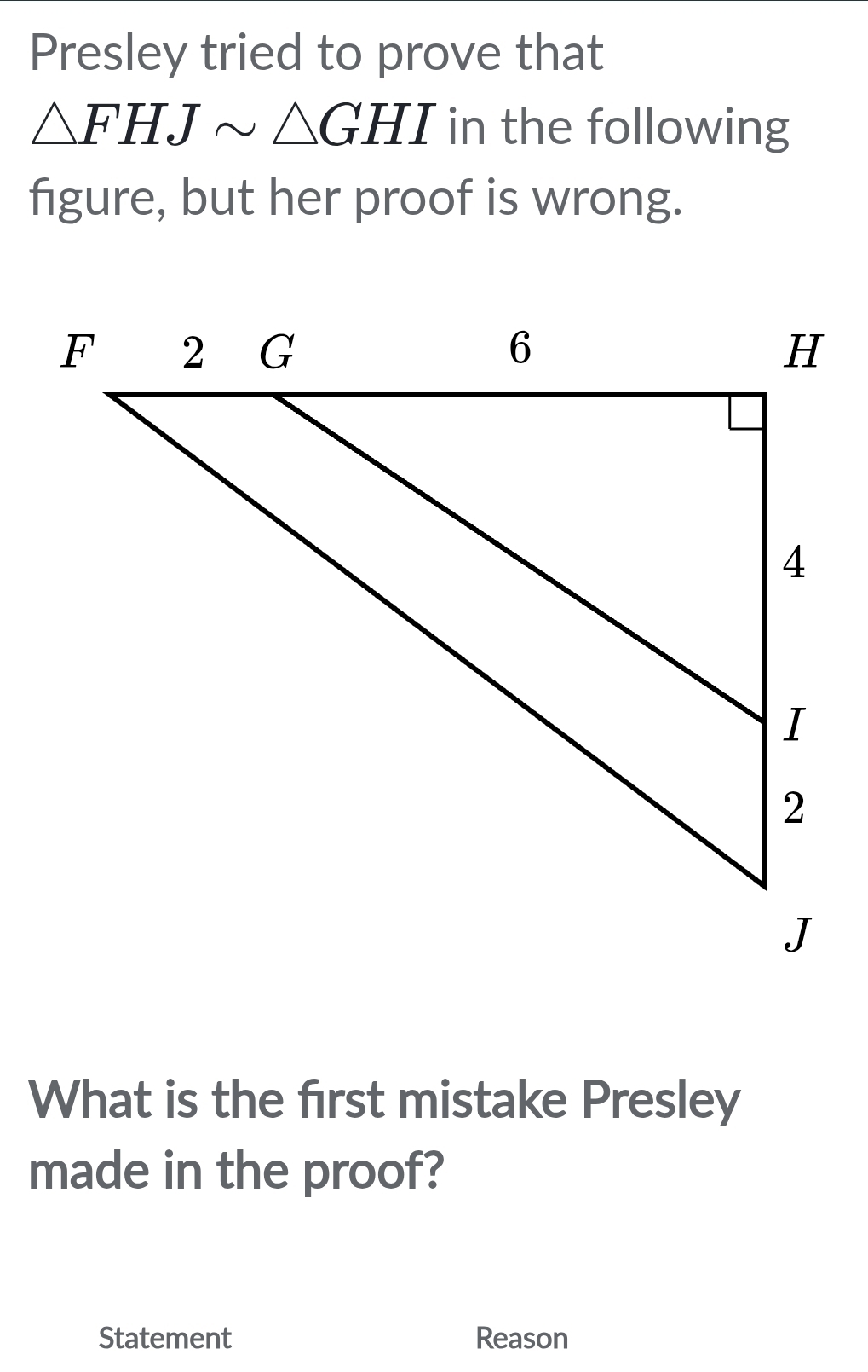 Presley tried to prove that
△ FHJsim △ GHI in the following 
figure, but her proof is wrong. 
What is the first mistake Presley 
made in the proof? 
Statement Reason