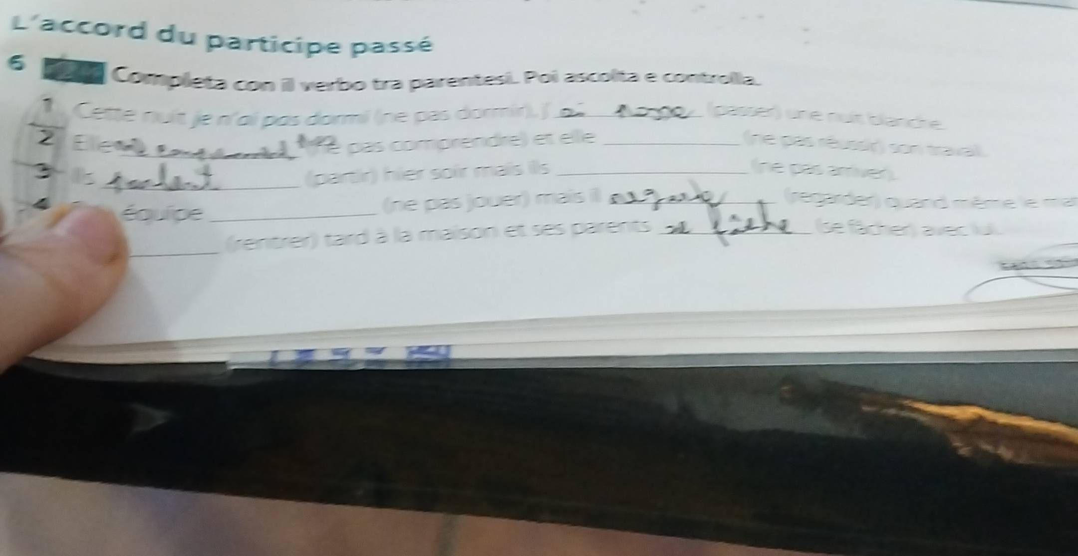 L'accord du participe passé 
6 
cor Completa con il verbo tra parentesi. Poi ascolta e controlla. 
1 Cette nuit je n'ai pas dormi (ne pas dormir)./ o 2 (passer) une nuit blanche 
2 Elewe 
é pas comprendre) et elle _(ne pas rêussir) son travail. 
: 
_(partir) hier soir mais ils _(ne pas arriver) 
(ne pas jouer) mais il _regarder) quand même le ma 
équipe __se fächer) avec lul 
_(rentrer) tard à la maison et ses parents