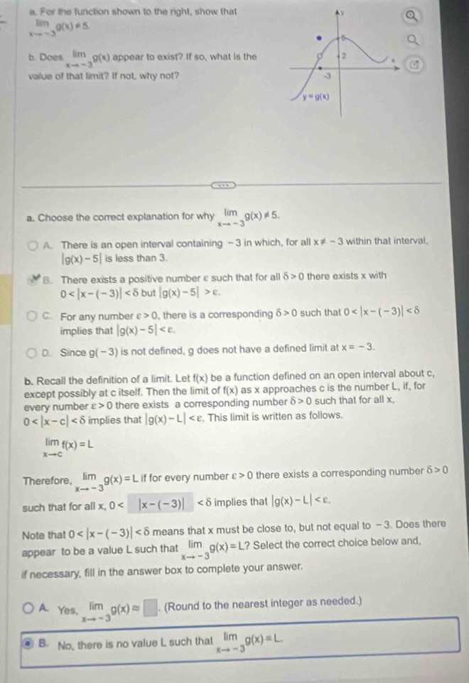 For the function shown to the right, show that
limlimits _xto -3g(x)!= 5.
b. Does limlimits _xto -3g(x) appear to exist? If so, what is the
value of that limit? If not, why not? 
a. Choose the correct explanation for why limlimits _xto -3g(x)!= 5.
A. There is an open interval containing -3 in which, for all x!= -3 within that interval,
|g(x)-5| is less than 3.
B. There exists a positive number ε such that for all delta >0 there exists x with
0 but |g(x)-5|>epsilon .
C For any number varepsilon >0 , there is a corresponding delta >0 such that 0
implies that |g(x)-5|
D. Since g(-3) is not defined, g does not have a defined limit at x=-3.
b. Recall the definition of a limit. Let f(x) be a function defined on an open interval about c,
except possibly at c itself. Then the limit of f(x) as x approaches c is the number L, if, for
every number varepsilon >0 there exists a corresponding number delta >0 such that for all x,
0 implies that |g(x)-L| . This limit is written as follows.
limlimits _xto cf(x)=L
Therefore, limlimits _xto -3g(x)=L if for every number varepsilon >0 there exists a corresponding number delta >0
such that for all x, 0 |x-(-3)| implies that |g(x)-L|
Note that 0 means that x must be close to, but not equal to - 3. Does there
appear to be a value L such that limlimits _xto -3g(x)=L? Select the correct choice below and,
if necessary, fill in the answer box to complete your answer.
A. Yes, limlimits _xto -3g(x)approx □. (Round to the nearest integer as needed.)
B. No, there is no value L such that limlimits _xto -3g(x)=L