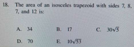 The area of an isosceles trapezoid with sides 7, 8,
7, and 12 is:
A. 34 B. 17 C. 30sqrt(5)
D. 70 E. 10sqrt(53)