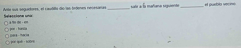 Ante sus seguidores, el caudillo dio las órdenes necesarias _salir a la mañana siguiente _el pueblo vecino.
Seleccione una:
a fin de - en
por - hasta
para - hacia
por qué - sobre