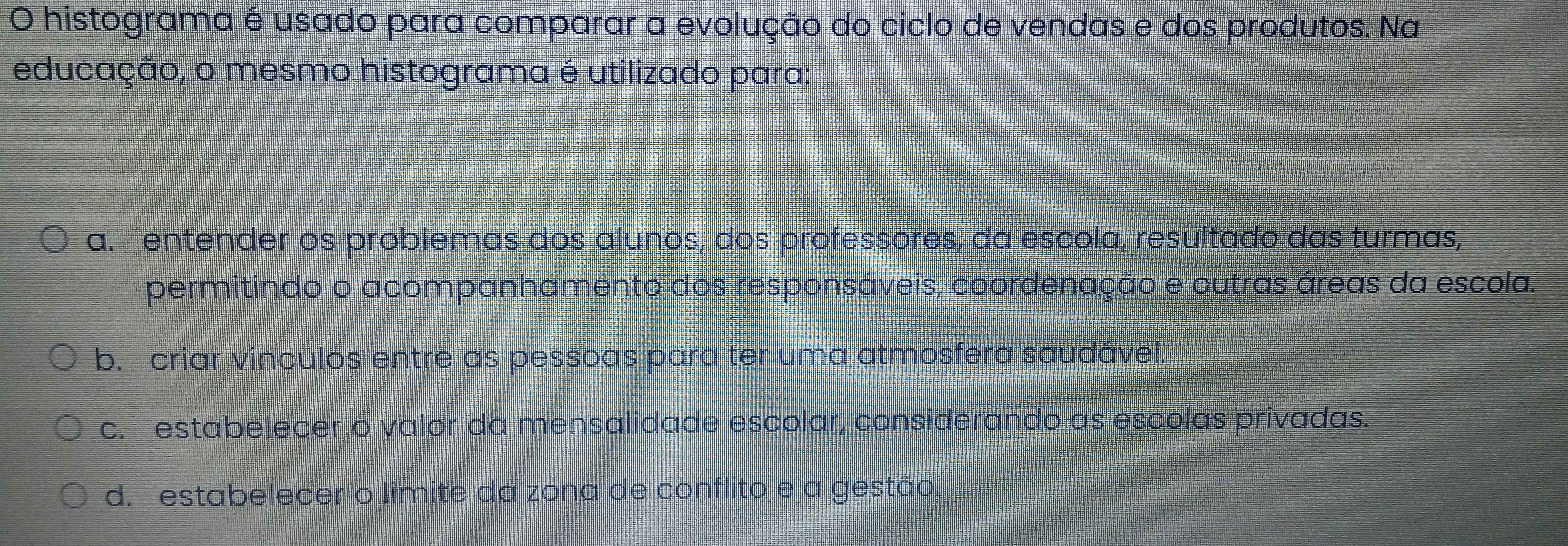 histograma é usado para comparar a evolução do ciclo de vendas e dos produtos. Na
educação, o mesmo histograma é utilizado para:
a.entender os problemas dos alunos, dos professores, da escola, resultado das turmas,
permitindo o acompanhamento dos responsáveis, coordenação e outras áreas da escola.
b. criar vínculos entre as pessoas para ter uma atmosfera saudável.
c. estabelecer o valor da mensalidade escolar, considerando as escolas privadas.
d. estabelecer o limite da zona de conflito e a gestão.