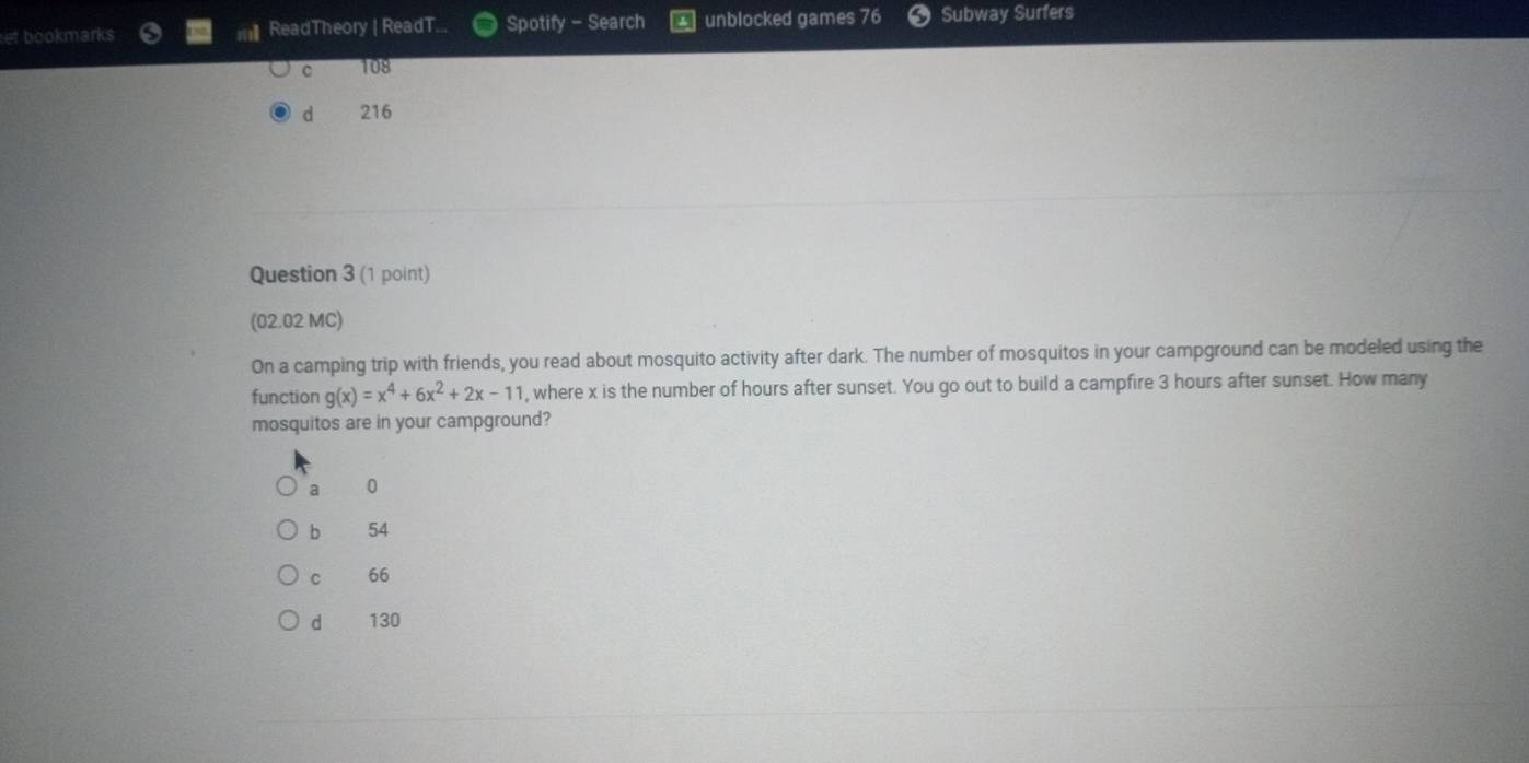 et bookmarks ReadTheory | ReadT... Spotify - Search unblocked games 76 Subway Surfers
c 108
d 216
Question 3 (1 point)
(02.02 MC)
On a camping trip with friends, you read about mosquito activity after dark. The number of mosquitos in your campground can be modeled using the
function g(x)=x^4+6x^2+2x-11 , where x is the number of hours after sunset. You go out to build a campfire 3 hours after sunset. How many
mosquitos are in your campground?
a 0
b 54
C 66
d 130