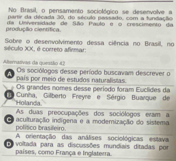 No Brasil, o pensamento sociológico se desenvolve a
partir da década 30, do século passado, com a fundação
da Universidade de São Paulo e o crescimento da
produção científica.
Sobre o desenvolvimento dessa ciência no Brasil, no
século XX, é correto afirmar:
Alternativas da questão 42
Os sociólogos desse período buscavam descrever o
A país por meio de estudos naturalistas.
Os grandes nomes desse período foram Euclides da
B Cunha, Gilberto Freyre e Sérgio Buarque de
Holanda.
As duas preocupações dos sociólogos eram a
o aculturação indígena e a modernização do sistema
político brasileiro.
A orientação das análises sociológicas estava
Do voltada para as discussões mundiais ditadas por
países, como França e Inglaterra.