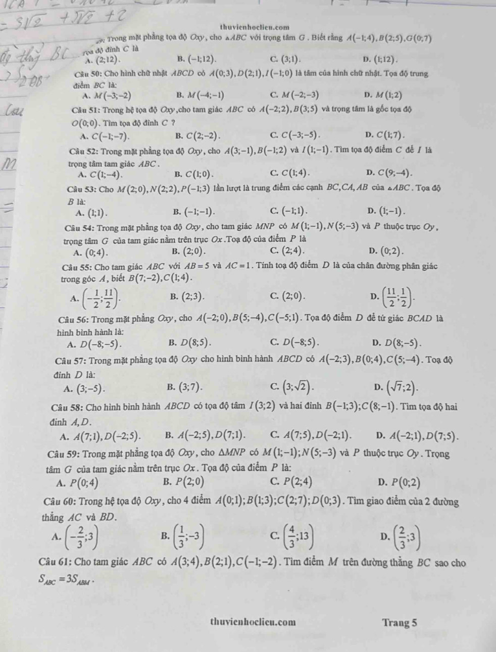 thuvienhoclicu.com
2 9: Trong mặt phẳng tọa độ Oxy, cho △ ABC với trọng tâm G . Biết rằng A(-1;4),B(2;5),G(0;7)
rọa độ đỉnh C là
C.
A. (2;12). B. (-1;12). (3;1). D. (1;12).
Câu 50: Cho hình chữ nhật ABCD có A(0;3),D(2;1),I(-1;0) là tâm của hình chữ nhật. Tọa độ trung
điểm BC là:
A. M(-3;-2) B. M(-4;-1) C. M(-2;-3) D. M(1;2)
Câu 51: Trong hệ tọa độ Oxy,cho tam giác ABC có A(-2;2),B(3;5) và trọng tâm là gốc tọa độ
O(0;0). Tìm tọa độ đỉnh C ?
A. C(-1;-7). B. C(2;-2). C. C(-3;-5). D. C(1;7).
Câu 52: Trong mặt phẳng tọa độ Oxy , cho A(3;-1),B(-1;2) và I(1;-1) Tìm tọa độ điểm C để / là
trọng tâm tam giác ABC.
C.
A. C(1;-4). B. C(1;0). C(1;4). D. C(9;-4).
Câu 53: Cho M(2;0),N(2;2),P(-1;3) lần lượt là trung điểm các cạnh BC,CA, AB của △ ABC. Tọa độ
B là:
B.
C.
A. (1;1). (-1;-1). (-1;1). D. (1;-1).
Câu 54: Trong mặt phẳng tọa độ Oxy , cho tam giác MNP có M(1;-1),N(5;-3) và P thuộc trục Oy ,
trọng tâm G của tam giác nằm trên trục Ox .Toạ độ của điểm P là
B.
C.
A. (0;4). (2;0). (2;4). D. (0;2).
Câu 55: Cho tam giác ABC với AB=5 và AC=1. Tính toạ độ điểm D là của chân đường phân giác
trong góc A, biết B(7;-2),C(1;4).
A. (- 1/2 ; 11/2 ). B. (2;3). C. (2;0). D. ( 11/2 ; 1/2 ).
Câu 56: Trong mặt phẳng Oxy , cho A(-2;0),B(5;-4),C(-5;1). Tọa độ điểm D đề tứ giác BCAD là
hình bình hành là:
A. D(-8;-5). B. D(8;5). C. D(-8;5). D. D(8;-5).
Câu 57: Trong mặt phẳng tọa độ Oxy cho hình bình hành ABCD có A(-2;3),B(0;4),C(5;-4) Toạ độ
đỉnh D là:
B.
C.
A. (3;-5). (3;7). (3;sqrt(2)). D. (sqrt(7);2).
Câu 58: Cho hình bình hành ABCD có tọa độ tâm I(3;2) và hai đỉnh B(-1;3);C(8;-1).  Tìm tọa độ hai
đinh A, D .
A. A(7;1),D(-2;5). B. A(-2;5),D(7;1). C. A(7;5),D(-2;1). D. A(-2;1),D(7;5).
Câu 59: Trong mặt phẳng tọa độ Oxy, cho △ MNP có M(1;-1);N(5;-3) và P thuộc trục Oy . Trọng
tâm G của tam giác nằm trên trục Ox . Tọa độ của điểm P là:
B.
A. P(0;4) P(2;0) C. P(2;4) D. P(0;2)
Câu 60: Trong hệ tọa độ Oxy, cho 4 điểm A(0;1);B(1;3);C(2;7);D(0;3). Tìm giao điểm của 2 đường
thắng AC và BD.
A. (- 2/3 ;3) ( 1/3 ;-3) ( 4/3 ;13) D. ( 2/3 ;3)
B.
C.
Câu 61: Cho tam giác ABC có A(3;4),B(2;1),C(-1;-2). Tìm điểm M trên đường thẳng BC sao cho
S_ABC=3S_ABM.
thuvienhoclicu.com Trang 5