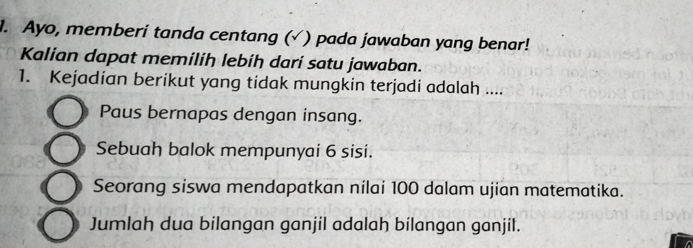 Ayo, memberí tanda centang (√ ) pada jawaban yang benar!
Kalian dapat memiliḥ lebíḥ darí satu jawaban.
1. Kejadian berikut yang tidak mungkin terjadi adalah ....
Paus bernapas dengan insang.
Sebuah balok mempunyai 6 sisi.
Seorang siswa mendapatkan nilai 100 dalam ujian matematika.
Jumlah dua bilangan ganjil adalah bilangan ganjil.