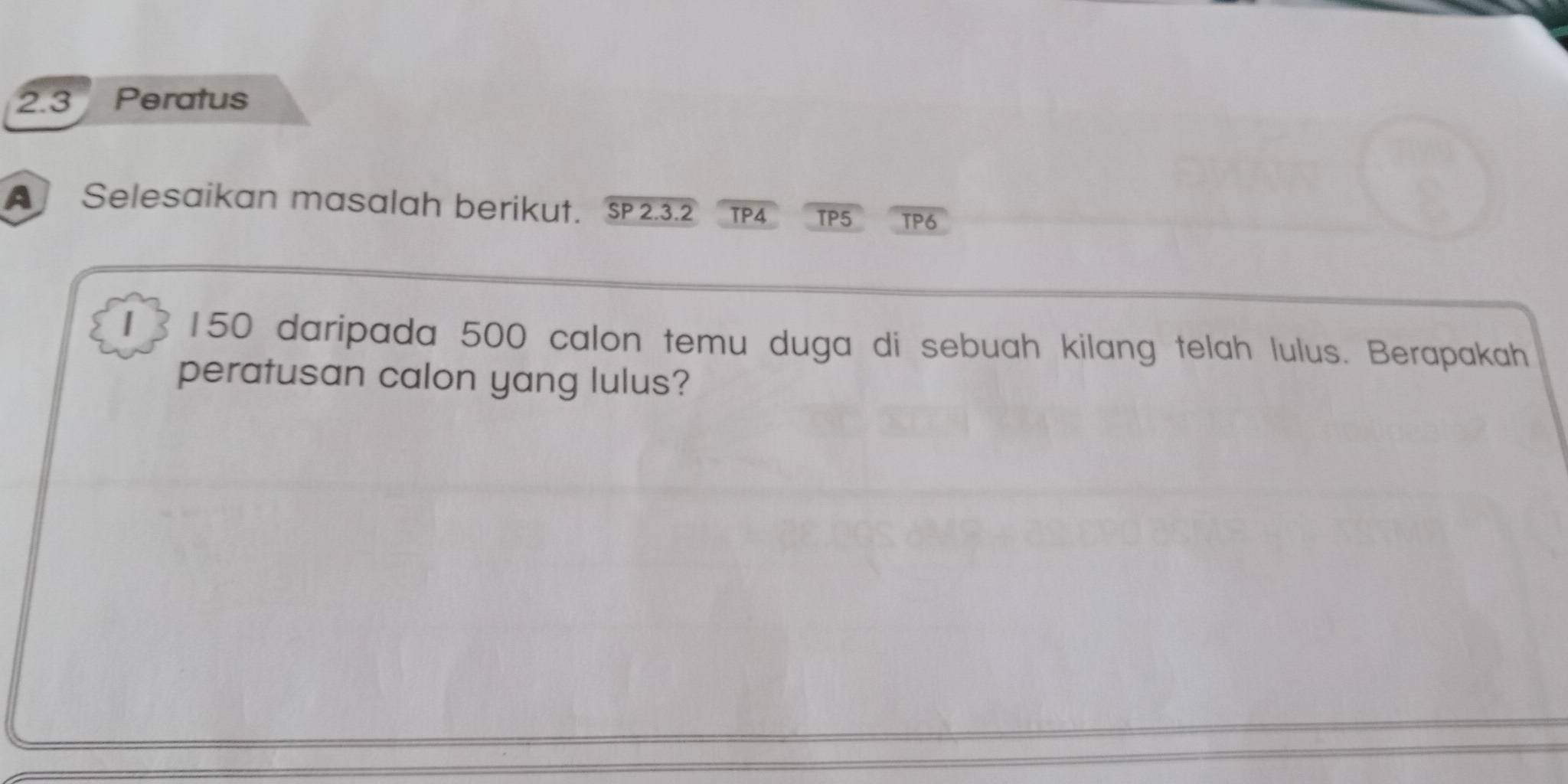 2.3 Peratus 
[] Selesaikan masalah berikut. s 2.3.2 TP4 TP5 TP6 
1 ] 150 daripada 500 calon temu duga di sebuah kilang telah lulus. Berapakah 
peratusan calon yang lulus?