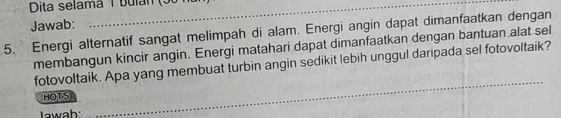 Dita selama 1 bulan (5ố ha 
Jawab: 
5. Energi alternatif sangat melimpah di alam. Energi angin dapat dimanfaatkan dengan 
membangun kincir angin. Energi matahari dapat dimanfaatkan dengan bantuan alat sel 
fotovoltaik. Apa yang membuat turbin angin sedikit lebih unggul daripada sel fotovoltaik? 
HOTS 
Jawab: 
_