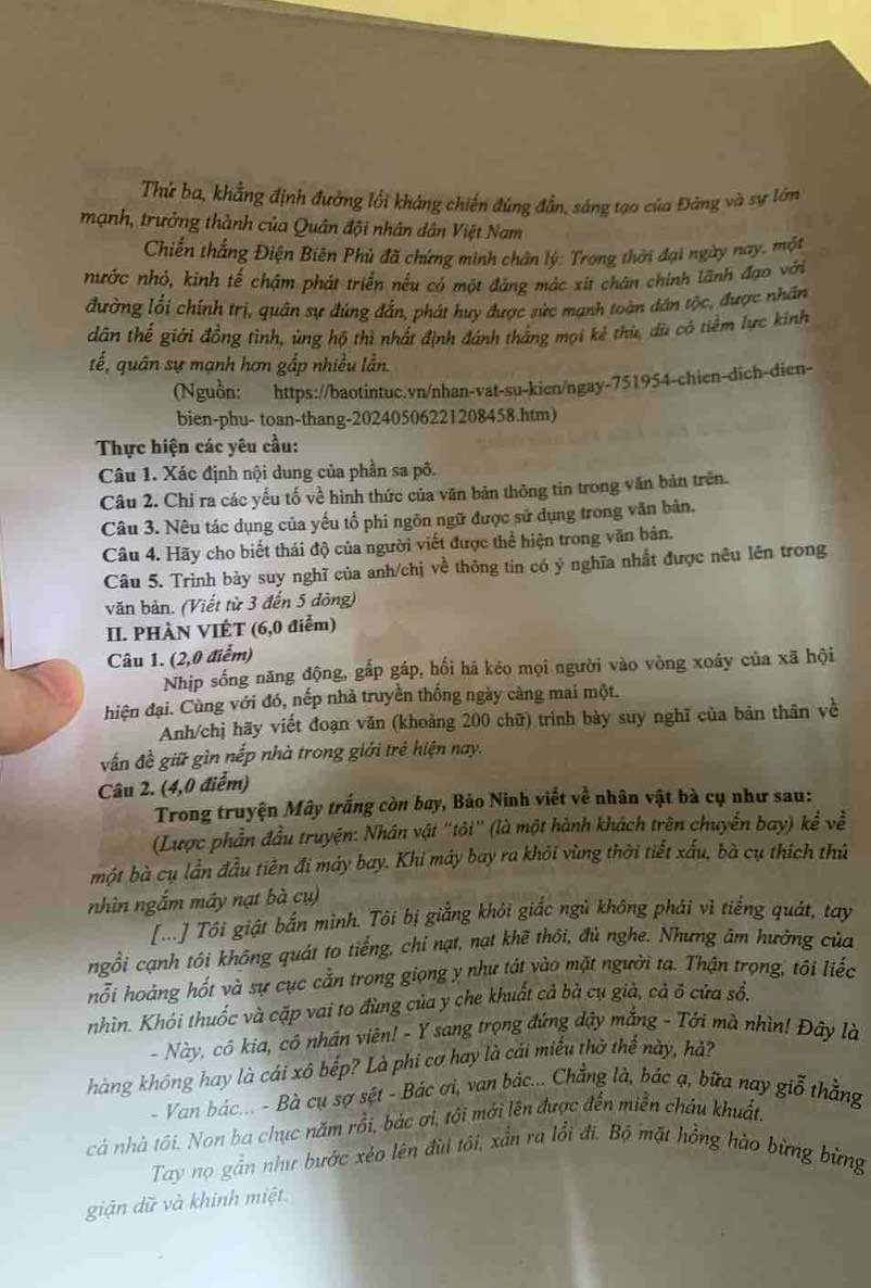 Thử ba, khẳng định đường lối kháng chiến đúng đẫn, sáng tạo của Đảng và sự lớn
mạnh, trưởng thành của Quân đội nhân dân Việt Nam
Chiến thắng Điện Biên Phú đã chứng minh chân lý: Trong thời đại ngày nay, một
nhước nhỏ, kinh tế chậm phát triển nếu có một đăng mác xit chân chính lãnh đạo với
đường lối chính trị, quân sự đúng đắn, phát huy được sức mạnh toàn dân tộc, được nhân
dân thế giới đồng tình, ủng hộ thì nhất định đánh thắng mọi kẻ thù, dù có tiềm lực kinh
tế, quân sự mạnh hơn gắp nhiều lần.
(Nguồn: https://baotintuc.vn/nhan-vat-su-kien/ngay-751954-chien-dich-dien-
bien-phu- toan-thang-20240506221208458.htm)
Thực hiện các yêu cầu:
Câu 1. Xác định nội dung của phần sa pô.
Câu 2. Chỉ ra các yếu tố về hình thức của văn bản thông tin trong văn bản trên.
Câu 3. Nêu tác dụng của yếu tố phi ngôn ngữ được sử dụng trong văn bản.
Câu 4. Hãy cho biết thái độ của người viết được thể hiện trong văn bản.
Câu 5. Trình bày suy nghĩ của anh/chị về thông tin có ý nghĩa nhất được nêu lên trong
văn bản. (Viết từ 3 đến 5 đòng)
II. PHÀN VIÉT (6,0 điểm)
Câu 1. (2,0 điểm)
Nhịp sống năng động, gấp gáp, hối hã kẻo mọi người vào vòng xoáy của xã hội
hiện đại. Cùng với đó, nếp nhà truyền thống ngày càng mai một.
Anh/chị hãy viết đoạn văn (khoảng 200 chữ) trình bày suy nghĩ của bản thân về
vấn đề giữ gìn nếp nhà trong giới trẻ hiện nay.
Câu 2. (4,0 điểm)
Trong truyện Mây trắng còn bay, Bảo Ninh viết về nhân vật bà cụ như sau:
(Lược phần đầu truyện: Nhân vật "tôi' (là một hành khách trên chuyến bay) kể về
một bà cụ lần đầu tiên đi máy bay. Khi máy bay ra khỏi vùng thời tiết xấu, bà cụ thích thứ
nhìn ngắm mây nạt bà cụ)
[...] Tôi giật bắn mình. Tôi bị giẳng khỏi giắc ngủ không phái vì tiếng quát, tay
ngồi cạnh tôi không quát to tiếng, chỉ nạt, nạt khẽ thôi, đủ nghe. Nhưng âm hướng của
hỗi hoàng hốt và sự cục cẳn trong giọng y như tát vào mặt người ta. Thận trọng, tôi liếc
nhìn. Khói thuốc và cặp vai to đùng của y che khuất cả bà cụ già, cả ô cửa sổ.
- Này, cô kia, có nhân viên! - Y sang trọng đứng dậy mắng - Tới mà nhìn! Đây là
hàng không hay là cái xô bếp? Là phi cơ hay là cái miểu thờ thể này, hả?
- Van bác... - Bà cụ sợ sệt - Bảc ơi, van bác... Chẳng là, bác ạ, bữa nay giỗ thẳng
cả nhà tôi. Non ba chục năm rồi, bác ơi, tôi mới lên được đến miễn cháu khuất.
Tay nọ gần như bước xéo lên đùi tôi, xần ra lồi đi. Bộ mặt hồng hào bừng bừng
giận dữ và khinh miệt