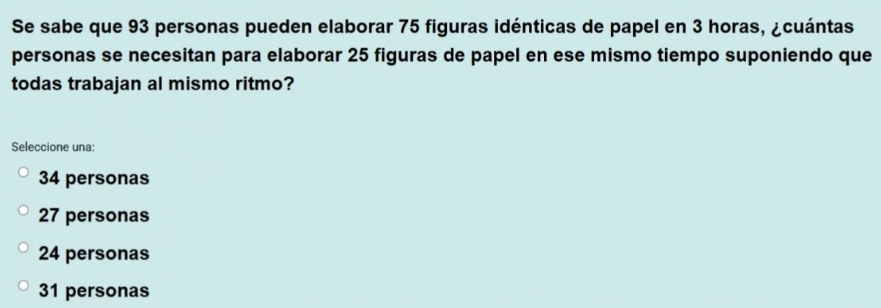 Se sabe que 93 personas pueden elaborar 75 figuras idénticas de papel en 3 horas, ¿cuántas
personas se necesitan para elaborar 25 figuras de papel en ese mismo tiempo suponiendo que
todas trabajan al mismo ritmo?
Seleccione una:
34 personas
27 personas
24 personas
31 personas