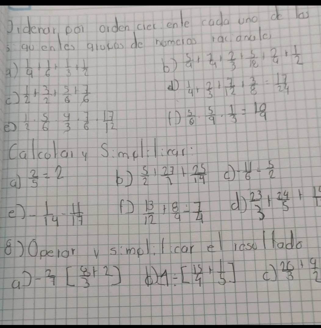 Jidenar ooi orden clec enle cada uno do las
qo en es gluces do nomeas racgnolo
a)  1/4 + 1/6 + 1/3 + 1/2 
b)  5/9 + 7/4 + 2/3 + 5/18 + 2/4 + 1/2 
()  1/2 + 3/2 + 5/6 + 7/6 
d  1/4 + 2/3 + 7/12 + 3/8 = 17/24 
e  1/2 ·  5/6 ·  4/3 ·  7/6 ·  17/12 
(D  5/6 ·  5/9 ·  1/3 = 10/9 
Calcohany Simellina?
a  2/5 =2
b)  5/2 + 27/7 + 25/14  - 11/6 - 5/2 
(D
e) - 1/14 - 11/17   13/12 + 8/9 - 7/4 
d  23/3 + 24/5 + 1/11 
8)0pelorv smeli l car el reso / lado
ao - 2/7 [ 6/3 +2]
1/ [ 15/4 + 1/5 ] (  26/3 + 9/2 