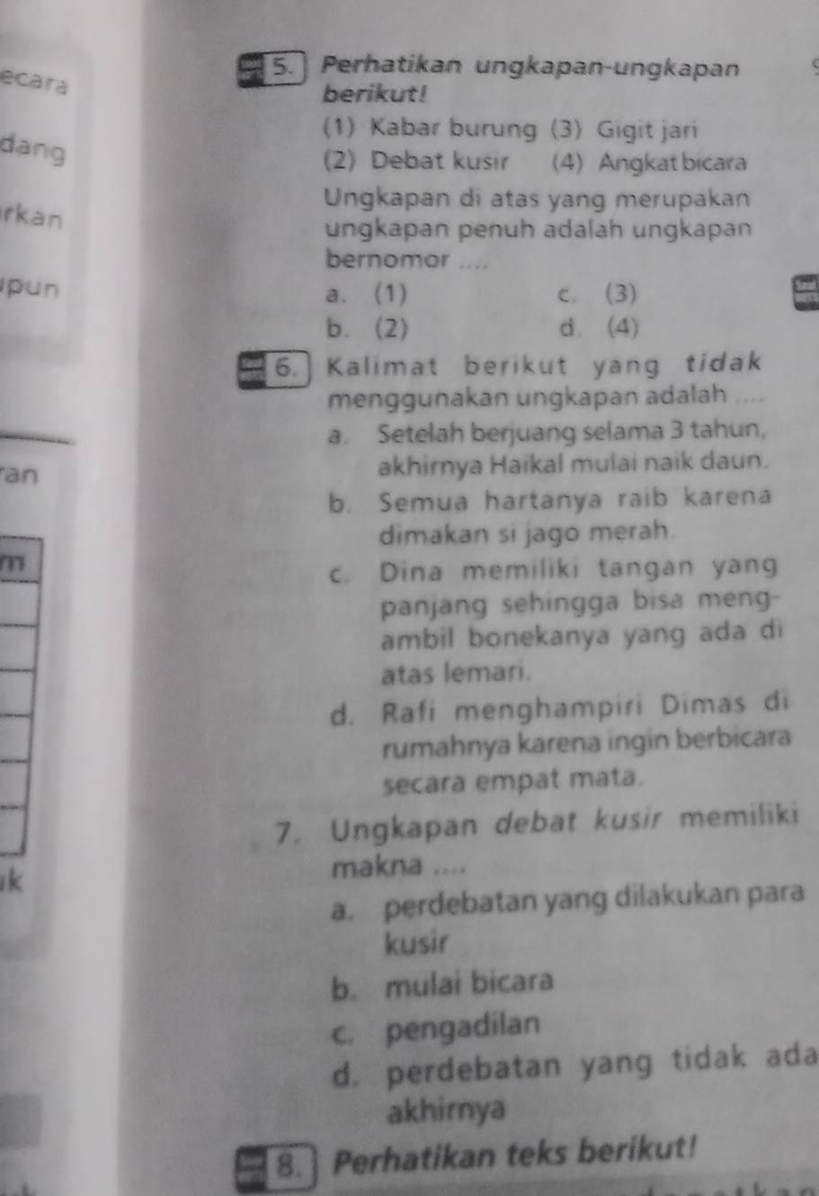 Perhatikan ungkapan-ungkapan
ecara
berikut!
(1) Kabar burung (3) Gigit jari
dang
(2) Debat kusir (4) Angkat bicara
Ungkapan di atas yang merupakan
rkan
ungkapan penüh adalah ungkapan
bernomor ....
pun a. (1) c. (3)
b. (2) d. (4)
6.] Kalimat berikut yang tidak
menggunakan ungkapan adalah .
a. Setelah berjuang selama 3 tahun,
ran akhirnya Haikal mulai naik daun.
b. Semua hartanya raib karena
dimakan si jago merah.
c. Dina memiliki tangan yang
panjang sehingga bisa meng-
ambil bonekanya yang ada di
atas lemari.
d. Rafi menghampiri Dimas di
rumahnya karena ingin berbicara
secara empat mata.
7. Ungkapan debat kusir memiliki
k
makna ....
a. perdebatan yang dilakukan para
kusir
b. mulai bicara
c. pengadilan
d. perdebatan yang tidak ada
akhirnya
8. Perhatikan teks berikut!