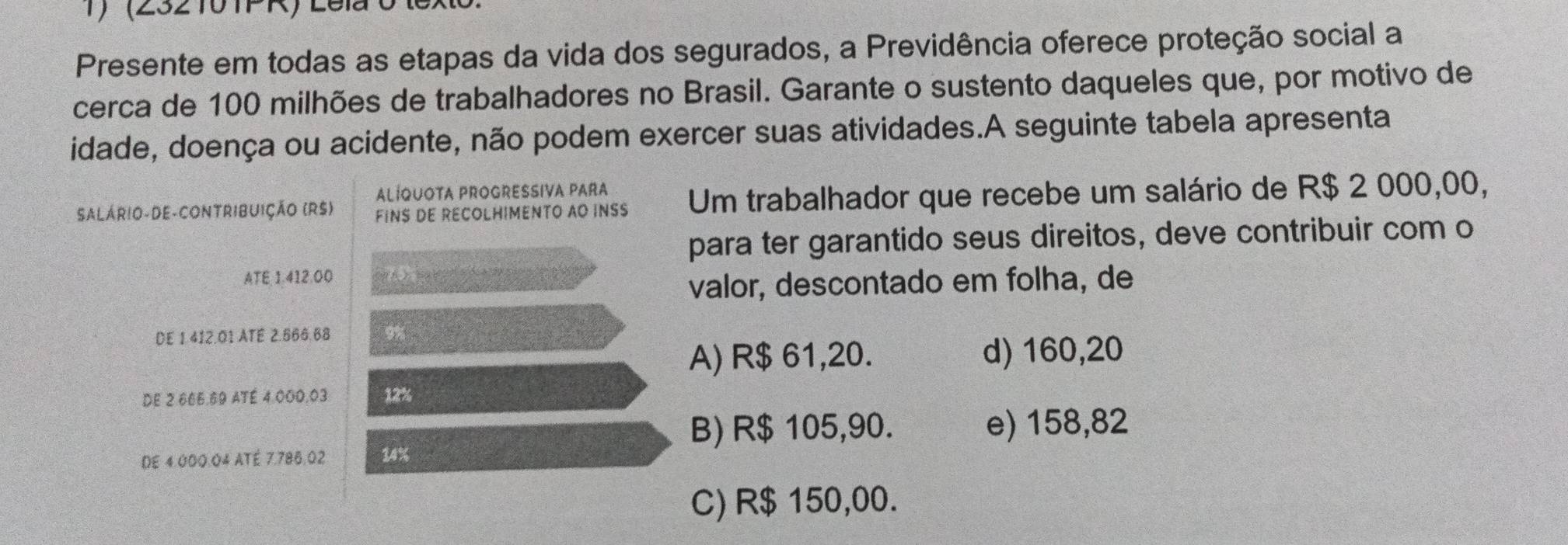 (232 10 TFR) Lela 0 lex
Presente em todas as etapas da vida dos segurados, a Previdência oferece proteção social a
cerca de 100 milhões de trabalhadores no Brasil. Garante o sustento daqueles que, por motivo de
idade, doença ou acidente, não podem exercer suas atividades.A seguinte tabela apresenta
ALÍQUOTA PROGRESSIVA PARA
SALÁRIO-DE-CONTRIBUIÇÃo (RS) FINS DE RECOLHIMENTO AO INSS Um trabalhador que recebe um salário de R$ 2 000,00,
para ter garantido seus direitos, deve contribuir com o
ATE 1.412.00 》 
valor, descontado em folha, de
DE 1.412.01 ATE 2.666.68 9%
A) R$ 61,20. d) 160,20
DE 2 666.69 ATÉ 4.000.03 12%
B) R$ 105,90. e) 158,82
DE 4.000.04 ATÉ 7.786.02 34%
C) R$ 150,00.