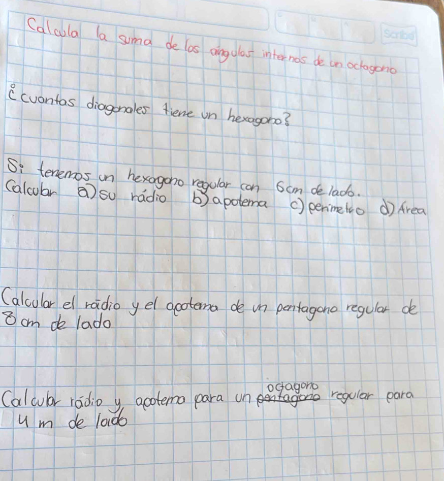 Calcula a sumal de las aingdlao internas de on oclagono 
(cuontas diagonales fiene on hexagono? 
Si tenemos on hexogono regular can 6cm de lado. 
(alcular a so radio b)apotema () penimetco dì Area 
(alcular el radio yel gootema de un pentagono regular de 
⑧ cm de lado 
ocagono 
Calcular radio y acotema para on reqular para 
u m de 1ado