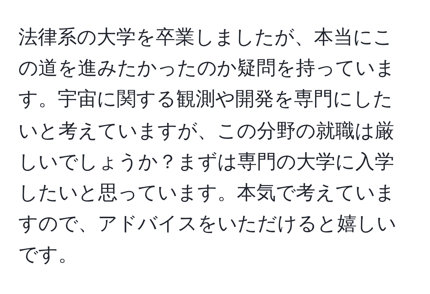 法律系の大学を卒業しましたが、本当にこの道を進みたかったのか疑問を持っています。宇宙に関する観測や開発を専門にしたいと考えていますが、この分野の就職は厳しいでしょうか？まずは専門の大学に入学したいと思っています。本気で考えていますので、アドバイスをいただけると嬉しいです。