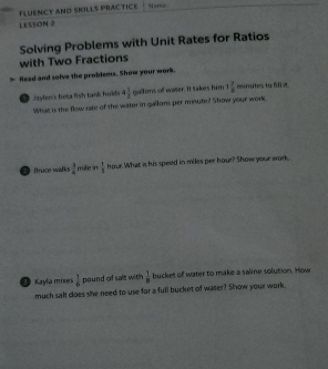 FLUENCY AND SKILLS PRACTICe Name 
LESSON 2 
with Two Fractions Solving Problems with Unit Rates for Ratios 
> Read and solve the problems. Show your work. 
Jaylen's beta fish tank holds 4 1/2  gallons of water. It takes him 1 7/8  minutes to fill it. 
What is the flow rate of the water in gallons per mnute? Show your work 
fruce walks  3/4  nufe n  1/5  hour. What is his speed in miles per hour? Show your work, 
O Kayla mns  1/6  pound of salt with  1/8  bucket of water to make a saline solution. How 
much salt does she need to use for a full bucket of water? Show your work.