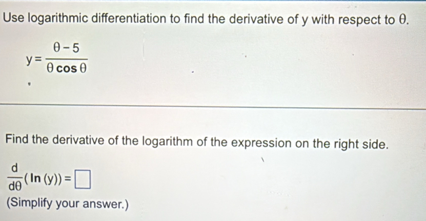 Use logarithmic differentiation to find the derivative of y with respect to θ.
y= (θ -5)/θ cos θ  
Find the derivative of the logarithm of the expression on the right side.
 d/dθ  (ln (y))=□
(Simplify your answer.)