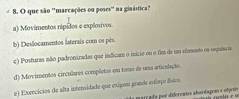 que são "marcações ou poses" na ginástica?
a) Movimentos rápídos e explosivos.
b) Deslocamentos laterais com os pés.
c) Posturas não padronizadas que indicam o início ou o fim de um elemento ou sequência.
d) Movimentos circulares completos em torno de uma articulação.
e) Exercícios de alta intensidade que exigem grande esforço físico.
do marçada por diferentes abordagens e objetiv
inaís escolas e se