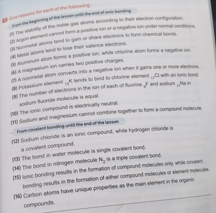 ₹ Give reasons for each of the following : 
From the beginning of the lesson until the end of ionic bonding 
(1) The stability of the noble gas atoms according to their electron configuration. 
(2) Argon element cannot form a positive ion or a negative ion under normal conditions. 
(3) Nonmetal atoms tend to gain or share electrons to form chemical bonds. 
(4) Metal atoms tend to lose their valence electrons. 
(5) Aluminum atom forms a positive ion, while chlorine atom forms a negative ion. 
(6) A magnesium ion carries two positive charges. 
(7) A nonmetal atom converts into a negative ion when it gains one or more electrons. 
(8) Potassium element _19K tends to bind to chlorine element 17 CI with an ionic bond. 
(9) The number of electrons in the ion of each of fluorine _9F and sodium , Na in 
sodium fluoride molecule is equal. 
(10) The ionic compound is electrically neutral. 
(11) Sodium and magnesium cannot combine together to form a compound molecule. 
From covalent bonding until the end of the lesson 
(12) Sodium chloride is an ionic compound, while hydrogen chloride is 
a covalent compound. 
(13) The bond in water molecule is single covalent bond. 
(14) The bond in nitrogen molecule N_2 is a triple covalent bond. 
(15) lonic bonding results in the formation of compound molecules only, while covalent 
bonding results in the formation of either compound molecules or element molecules. 
(16) Carbon atoms have unique properties as the main element in the organic 
compounds.