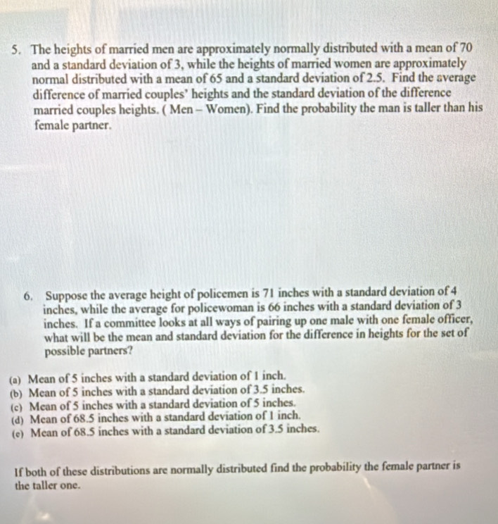 The heights of married men are approximately normally distributed with a mean of 70
and a standard deviation of 3, while the heights of married women are approximately
normal distributed with a mean of 65 and a standard deviation of 2.5. Find the average
difference of married couples’ heights and the standard deviation of the difference
married couples heights. ( Men - Women). Find the probability the man is taller than his
female partner.
6. Suppose the average height of policemen is 71 inches with a standard deviation of 4
inches, while the average for policewoman is 66 inches with a standard deviation of 3
inches. If a committee looks at all ways of pairing up one male with one female officer,
what will be the mean and standard deviation for the difference in heights for the set of
possible partners?
(a) Mean of 5 inches with a standard deviation of 1 inch.
(b) Mean of 5 inches with a standard deviation of 3.5 inches.
(c) Mean of 5 inches with a standard deviation of 5 inches.
(d) Mean of 68.5 inches with a standard deviation of 1 inch.
(e) Mean of 68.5 inches with a standard deviation of 3.5 inches.
If both of these distributions are normally distributed find the probability the female partner is
the taller one.