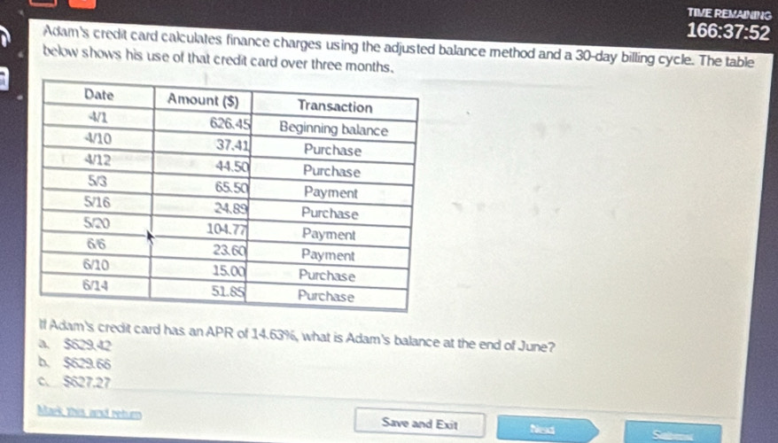 TIVE REVAINING
166:37:52
Adam's credit card calculates finance charges using the adjusted balance method and a 30-day billing cycle. The table
below shows his use of that credit card over three months.
If Adam's credit card has an APR of 14.63%, what is Adam's balance at the end of June?
a. $629.42
b. $629.66
c. $627.27
Maek this and return Save and Exit Nexd