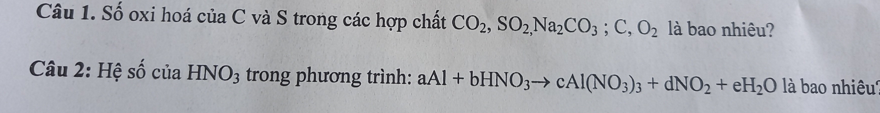 Số oxi hoá của C và S trong các hợp chất CO_2, SO_2,Na_2CO_3; C, O_2 là bao nhiêu? 
Câu 2: Hệ số của HNO_3 trong phương trình: aAl+bHNO_3to cAl(NO_3)_3+dNO_2+eH_2O là bao nhiêu'