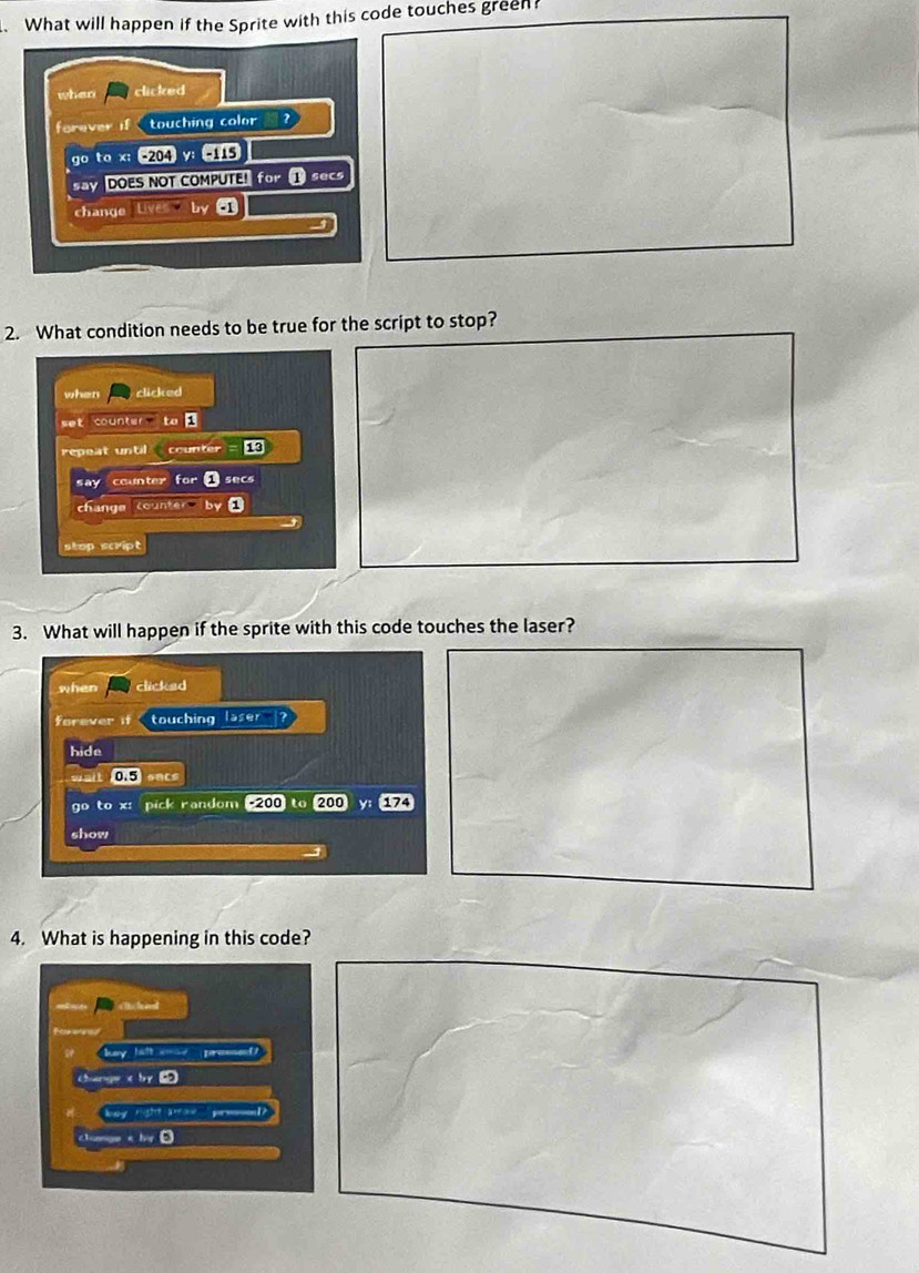What will happen if the Sprite with this code touches green?
when clicked
forever if touching color 
go to x : -204 y: -115
DOES NOT COMPUTE! ① secs
change Liva -1
2. What condition needs to be true for the script to stop?
when clicked
set counter to
repeat until counter 13
say counter for ① secs
change counter by1
stop script
3. What will happen if the sprite with this code touches the laser?
when clicked
forever if touching laser ?
hide
wait 0.5
go to x : pick random -200 (200)y (174
show
4. What is happening in this code?
ey halt wa
change < by 
===Kay  right w== ===
d a by D