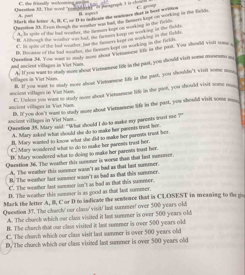 C. the friendly welcoming smiles
Question 32. The word ''component' in paragraph 3 is closest
C. group
B. aspect
Mark the letter A, B, C, or D to indicate the sentence that is best written
A. part
Question 33. Even though the weather was bad, the farmers kept on working in the fields
A. In spite of the bad weather, the farmers kept on working in the fields.
B. Although the weather was bad, the farmers keep on working in the fields.
C. In spite of the bad weather, but the farmers kept on working in the fields.
D. Because of the bad weather, the farmers kept on working in the fields.
Question 34. You want to study more about Vietnamese life in the past. You should visit some m
and ancient villages in Viet Nam.
A. If you want to study more about Vietnamese life in the past, you should visit some museums and
B. If you want to study more about Vietnamese life in the past, you shouldn’t visit some muse
villages in Viet Nam.
ancient villages in Viet Nam.
C. Unless you want to study more about Vietnamese life in the past, you should visit some muse
ancient villages in Viet Nam.
D. If you don’t want to study more about Vietnamese life in the past, you should visit some muse
ancient villages in Viet Nam..
Question 35. Mary said: “What should I do to make my parents trust me ?”
A. Mary asked what should she do to make her parents trust her.
B. Mary wanted to know what she did to make her parents trust her.
C. Mary wondered what to do to make her parents trust her.
D. Mary wondered what to doing to make her parents trust her.
Question 36. The weather this summer is worse than that last summer.
A. The weather this summer wasn’t as bad as that last summer.
B. The weather last summer wasn’t as bad as that this summer.
C. The weather last summer isn’t as bad as that this summer.
D. The weather this summer is as good as that last summer.
Mark the letter A, B, C or D to indicate the sentence that is CLOSEST in meaning to the give
Question 37. The church/ our class/ visit/ last summer/ over 500 years old
A. The church which our class visited it last summer is over 500 years old
B. The church that our class visited it last summer is over 500 years old
C. The church which our class visit last summer is over 500 years old
D. The church which our class visited last summer is over 500 years old