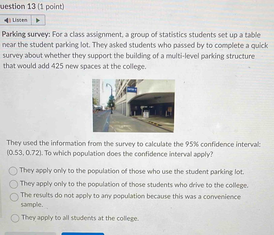 uestion 13 (1 point)
Listen
Parking survey: For a class assignment, a group of statistics students set up a table
near the student parking lot. They asked students who passed by to complete a quick
survey about whether they support the building of a multi-level parking structure
that would add 425 new spaces at the college.
They used the information from the survey to calculate the 95% confidence interval:
(0.53, 0.72). To which population does the confidence interval apply?
They apply only to the population of those who use the student parking lot.
They apply only to the population of those students who drive to the college.
The results do not apply to any population because this was a convenience
sample.
They apply to all students at the college.