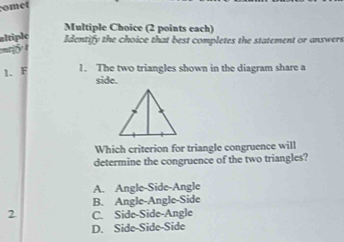 comet
Multiple Choice (2 points each)
altiple Identify the choice that best completes the statement or answers
1. F 1. The two triangles shown in the diagram share a
side.
Which criterion for triangle congruence will
determine the congruence of the two triangles?
A. Angle-Side-Angle
B. Angle-Angle-Side
2 C. Side-Side-Angle
D. Side-Side-Side