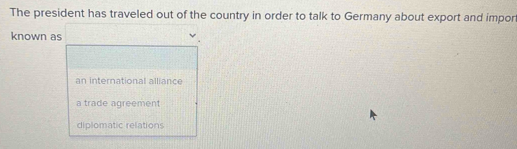 The president has traveled out of the country in order to talk to Germany about export and impor
known as
an international alliance
a trade agreement
diplomatic relations