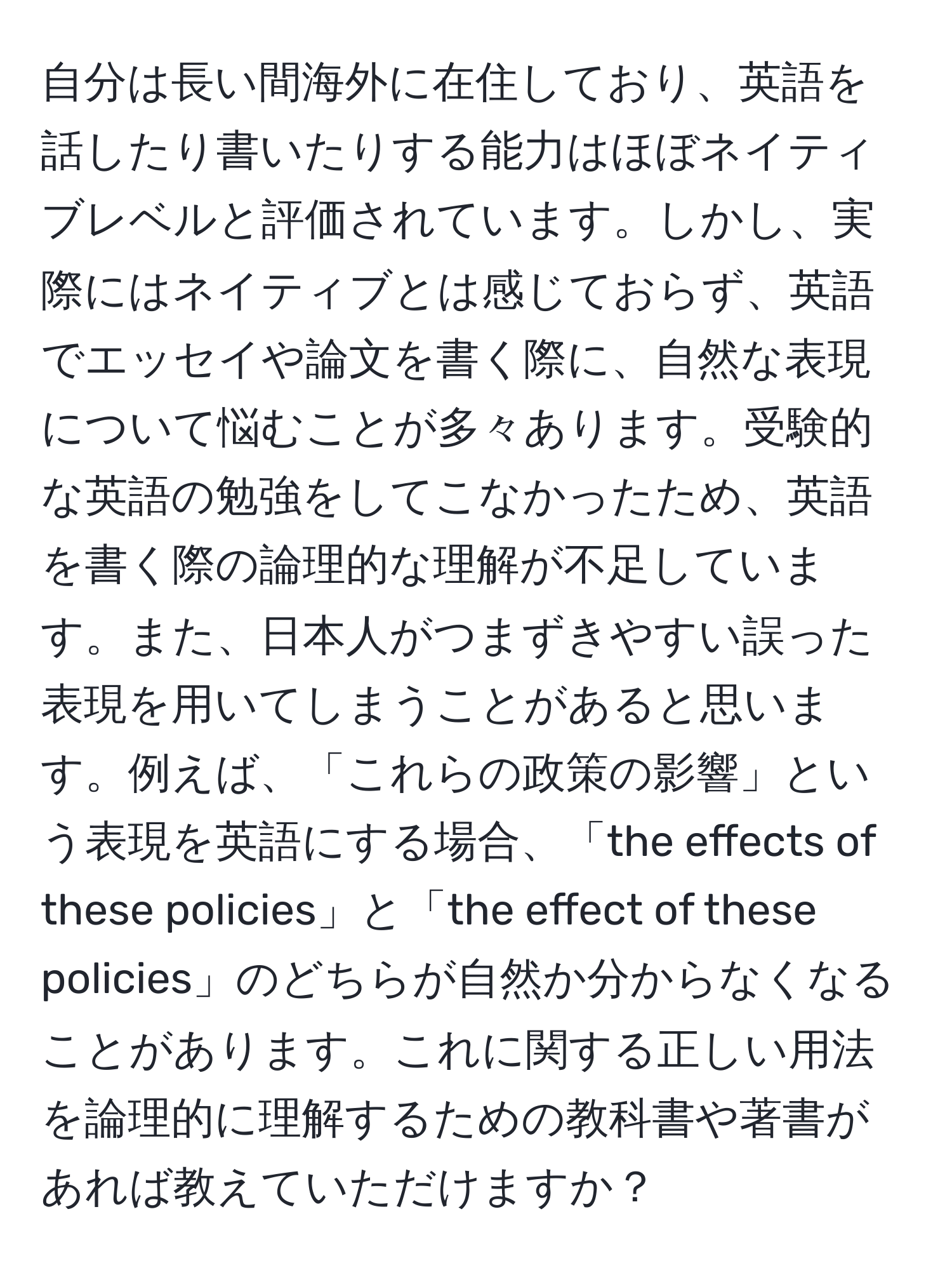 自分は長い間海外に在住しており、英語を話したり書いたりする能力はほぼネイティブレベルと評価されています。しかし、実際にはネイティブとは感じておらず、英語でエッセイや論文を書く際に、自然な表現について悩むことが多々あります。受験的な英語の勉強をしてこなかったため、英語を書く際の論理的な理解が不足しています。また、日本人がつまずきやすい誤った表現を用いてしまうことがあると思います。例えば、「これらの政策の影響」という表現を英語にする場合、「the effects of these policies」と「the effect of these policies」のどちらが自然か分からなくなることがあります。これに関する正しい用法を論理的に理解するための教科書や著書があれば教えていただけますか？