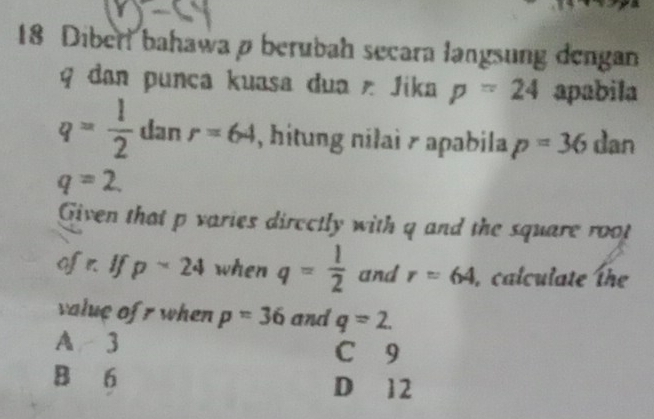 Diberl bahawa ø berubah secara langsung dengan
q dan punca kuasa dua Jika p=24 apabila
q= 1/2  dan r=64 , hitung nilai r apabila p=36 dan
q=2. 
Given that p varies directly with q and the square root
of n If p-24 when q= 1/2  and r=64 , calculate the
value of r when p=36 and q=2.
A 3 C 9
B 6 D 12