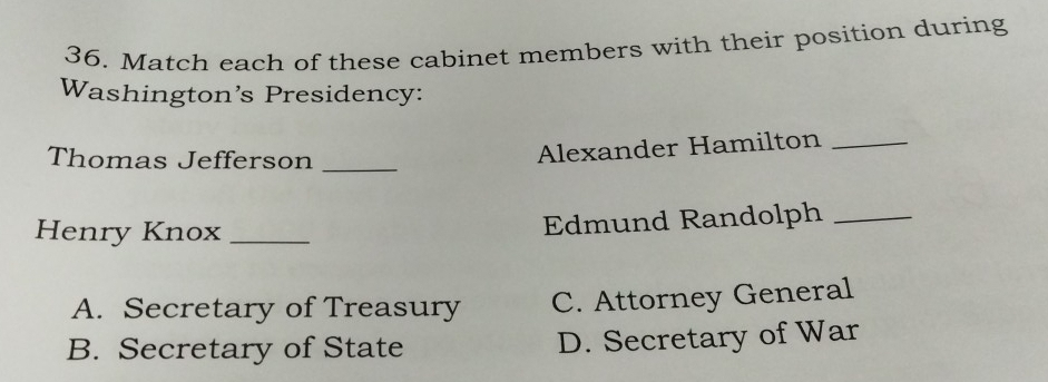 Match each of these cabinet members with their position during
Washington’s Presidency:
Thomas Jefferson_
Alexander Hamilton_
Henry Knox_
Edmund Randolph_
A. Secretary of Treasury C. Attorney General
B. Secretary of State D. Secretary of War