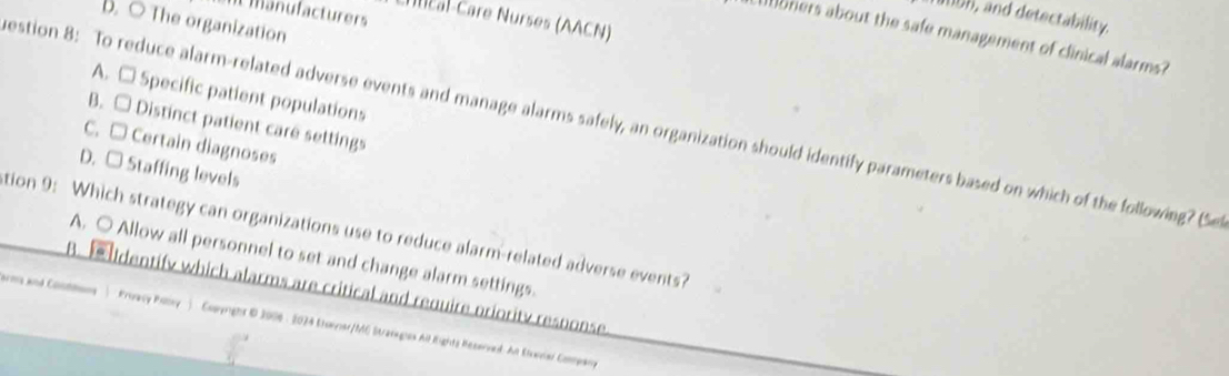 ent manufacturers
191b8, and detectability.
Chucal-Care Nurses (AACN)
D. ○ The organization
orers about the safe management of clinical alarms?
A. □ Specific patient populations
B. □ Distinct patient care settings
estion 8: To reduce alarm-related adverse events and manage alarms safely, an organization should identify parameters based on which of the following? (Se
C. □ Certain diagnoses
D. □ Staffing levels
tion 9: Which strategy can organizations use to reduce alarm-related adverse events?
A. ○ Allow all personnel to set and change alarm settings.
B. Identify which alarms are critical and require priority response
arms and Commmans ) Proacy Poovy ) Comyright B 2006- 2024 Stonver/MG Stranegios All Eights Reserved. An Eteavier Comwarg