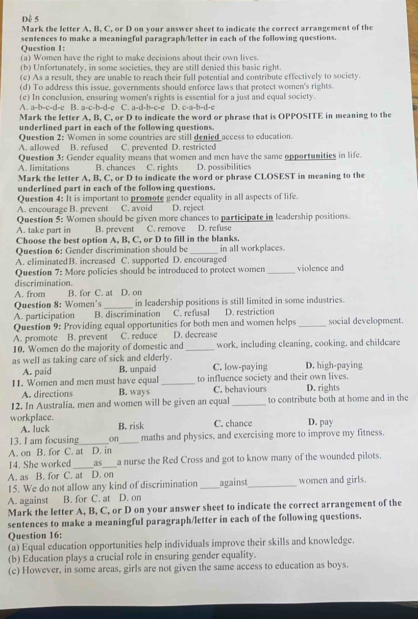 Đề 5
Mark the letter A, B, C, or D on your answer sheet to indicate the correct arrangement of the
sentences to make a meaningful paragraph/letter in each of the following questions.
Question 1:
(a) Women have the right to make decisions about their own lives.
(b) Unfortunately, in some societies, they are still denied this basic right.
(c) As a result, they are unable to reach their full potential and contribute effectively to society.
(d) To address this issue, governments should enforce laws that protect women's rights.
(e) In conclusion, ensuring women's rights is essential for a just and equal society.
A. a-b-c-d-e B. a-c-b-d-c C. a-d-b-c-e D. c-a-b-d-e
Mark the letter A, B, C, or D to indicate the word or phrase that is OPPOSITE in meaning to the
underlined part in each of the following questions.
Question 2: Women in some countries are still denied access to education.
A. allowed B. refused C. prevented D. restricted
Question 3: Gender equality means that women and men have the same opportunities in life.
A. limitations B. chances C. rights D. possibilities
Mark the letter A, B, C, or D to indicate the word or phrase CLOSEST in meaning to the
underlined part in each of the following questions.
Question 4: It is important to promote gender equality in all aspects of life.
A. encourage B. prevent C. avoid D. reject
Question 5: Women should be given more chances to participate in leadership positions.
A. take part in B. prevent C. remove D. refuse
Choose the best option A, B, C, or D to fill in the blanks.
Question 6: Gender discrimination should be _in all workplaces.
A. eliminatedB. increased C. supported D. encouraged
Question 7: More policies should be introduced to protect women _violence and
discrimination.
A. from B. for C. at D. on
Question 8: Women's_ in leadership positions is still limited in some industries.
A. participation B. discrimination C. refusal D. restriction
Question 9: Providing equal opportunities for both men and women helps _social development.
A. promote . B. prevent C. reduce D. decrease
10. Women do the majority of domestic and _work, including cleaning, cooking, and childcare
as well as taking care of sick and elderly.
A. paid B. unpaid C. low-paying D. high-paying
11. Women and men must have equal_ to influence society and their own lives.
A. directions B. ways C. behaviours D. rights
12. In Australia, men and women will be given an equal _to contribute both at home and in the
workplace. D. pay
A. luck B. risk C. chance
13. I am focusing_ on_ maths and physics, and exercising more to improve my fitness.
A. on B. for C. at D. in
14. She worked _as_ a nurse the Red Cross and got to know many of the wounded pilots.
A. as B. for C. at D. on
15. We do not allow any kind of discrimination _against_ women and girls.
A. against B. for C. at D. on
Mark the letter A, B, C, or D on your answer sheet to indicate the correct arrangement of the
sentences to make a meaningful paragraph/letter in each of the following questions.
Question 16:
(a) Equal education opportunities help individuals improve their skills and knowledge.
(b) Education plays a crucial role in ensuring gender equality.
(c) However, in some areas, girls are not given the same access to education as boys.
