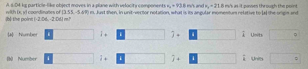 A 6.04 kg particle-like object moves in a plane with velocity components v_x=93.8m/s and v_y=21.8m/s as it passes through the point
with (x,y) coordinates of (3.55, -5.69) m. Just then, in unit-vector notation, what is its angular momentum relative to (a) the origin and
(b) the point (-2.06,-2.06)m ,
(a) Number □ i+□ j+□ widehat k Units □°
(b) Number □ i+□ j+□  □ /□   widehat k Units □°