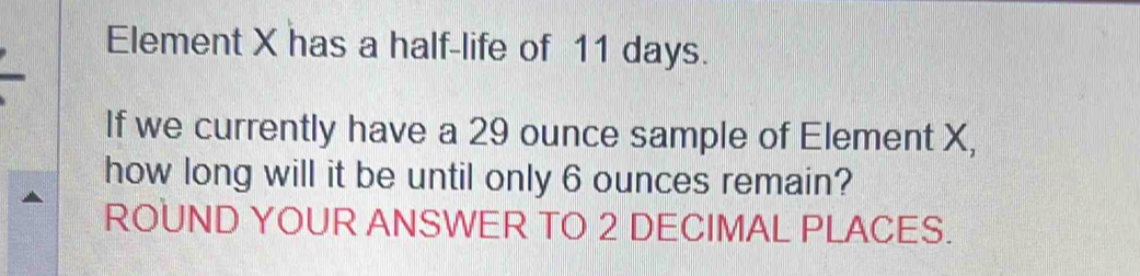 Element X has a half-life of 11 days. 
If we currently have a 29 ounce sample of Element X, 
how long will it be until only 6 ounces remain? 
ROUND YOUR ANSWER TO 2 DECIMAL PLACES.