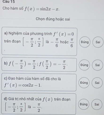 Cho hàm số f(x)=sin 2x-x. 
Chọn đúng hoặc sai
a) Nghiệm của phương trình f'(x)=0
trên đoạn [- π /2 ; π /2 ] là - π /6  hoặc  π /6  Đúng Sai
b) f(- π /2 )= π /2 ; f( π /2 )=- π /2 . Đúng Sai
c) Đạo hàm của hàm số đã cho là
f'(x)=cos 2x-1.
Đúng Sai
d) Giá trị nhỏ nhất của f(x) trên đoạn
[- π /2 ; π /2 ] là - π /2 .
Đúng Sai