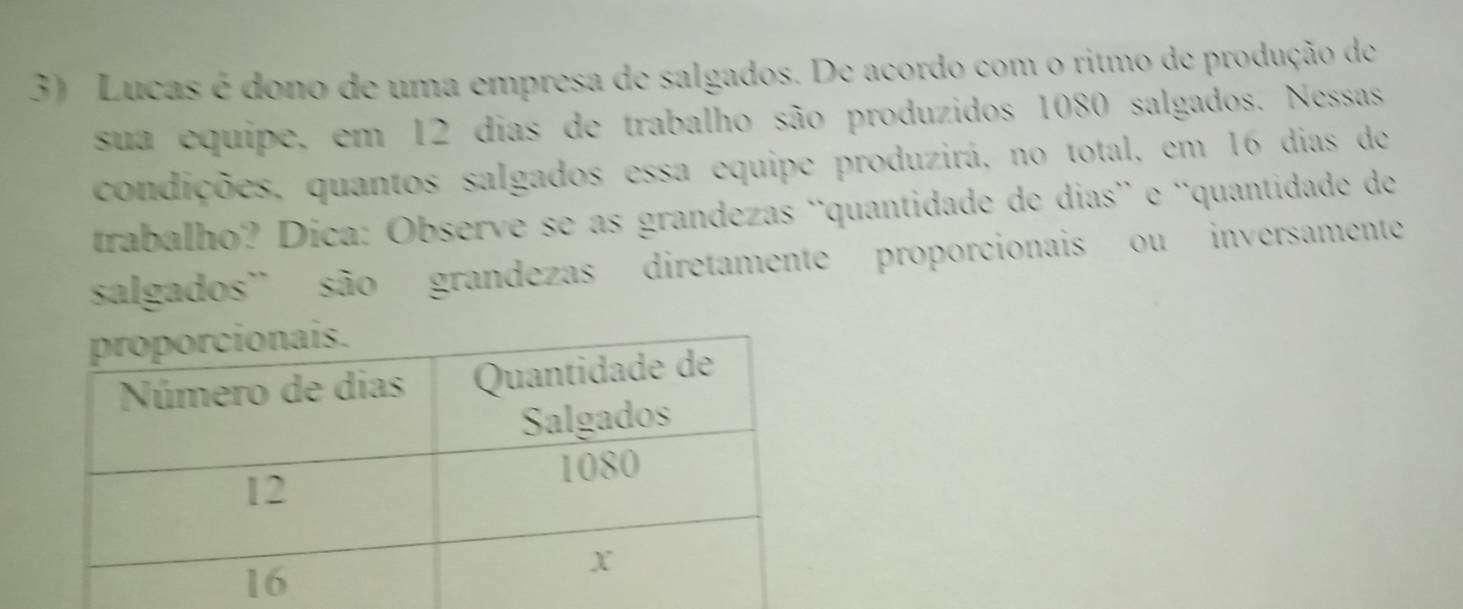 Lucas é dono de uma empresa de salgados. De acordo com o ritmo de produção de 
sua equipe, em 12 dias de trabalho são produzidos 1080 salgados. Nessas 
condições, quantos salgados essa equipe produzirá, no total, em 16 dias de 
trabalho? Dica: Observe se as grandezas ¨quantidade de dias¨ e 'quantidade de 
salgados" são grandezas diretamente proporcionais ou inversamente