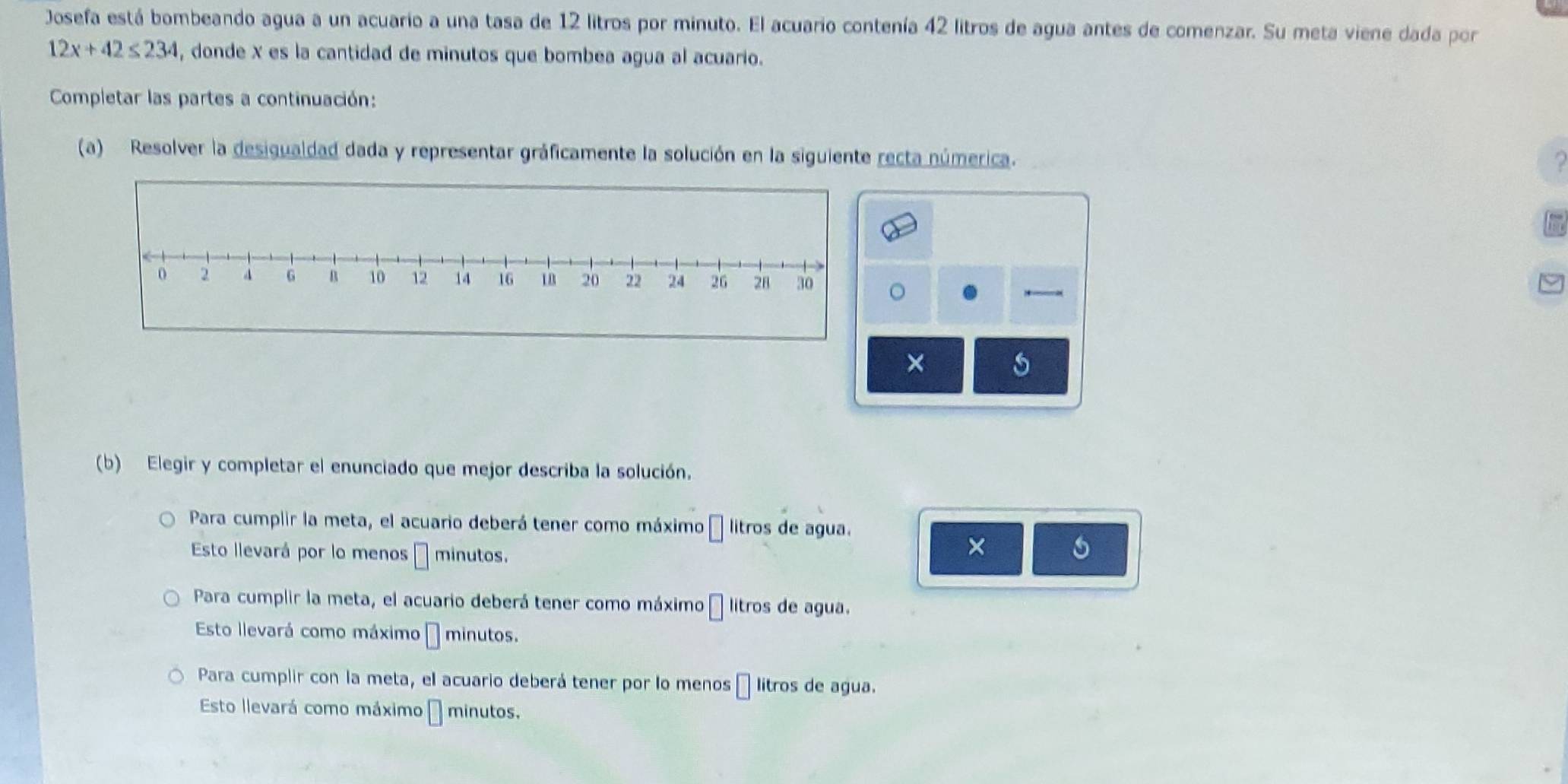 Josefa está bombeando agua a un acuario a una tasa de 12 litros por minuto. El acuario contenía 42 litros de agua antes de comenzar. Su meta viene dada por
12x+42≤ 234 , donde X es la cantidad de minutos que bombea agua al acuario. 
Completar las partes a continuación: 
(a) Resolver la desigualdad dada y representar gráficamente la solución en la siguiente recta númerica. 
? 
FT 
a 
← 
× 
(b) Elegir y completar el enunciado que mejor describa la solución. 
Para cumplir la meta, el acuario deberá tener como máximo litros de agua. 
Esto llevará por lo menos minutos. 
× 5 
Para cumplir la meta, el acuario deberá tener como máximo litros de agua. 
Esto llevará como máximo □ minutos. 
Para cumplir con la meta, el acuario deberá tener por lo menos 11 litros de agua. 
Esto llevará como máximo | minutos.