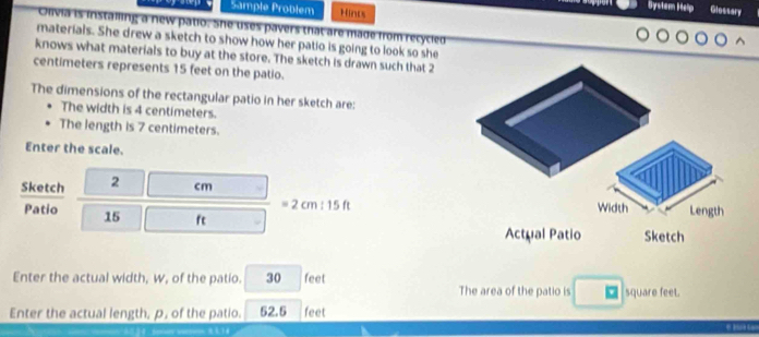 Sample Problem Hinds 
Bystem Help Glossary 
Olivia is instailing a new patio. She uses pavers that are made from recycled 
materials. She drew a sketch to show how her patio is going to look so she 
knows what materials to buy at the store. The sketch is drawn such that 2
centimeters represents 15 feet on the patio. 
The dimensions of the rectangular patio in her sketch are: 
The width is 4 centimeters. 
The length is 7 centimeters. 
Enter the scale. 
Sketch 2 cm
= 2 cm 1 5 ft Width Length 
Patio 15 ft Sketch 
Actual Patio 
Enter the actual width, w, of the patio. 30 feet The area of the patio is square feet. 
Enter the actual length, p, of the patio. 52.5 feet