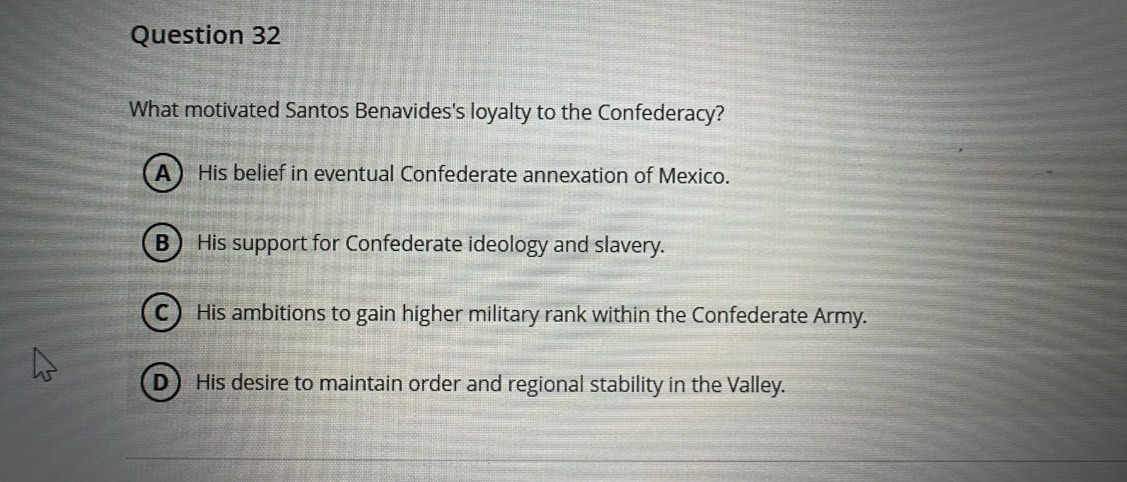 What motivated Santos Benavides's loyalty to the Confederacy?
A His belief in eventual Confederate annexation of Mexico.
B His support for Confederate ideology and slavery.
C) His ambitions to gain higher military rank within the Confederate Army.
D) His desire to maintain order and regional stability in the Valley.