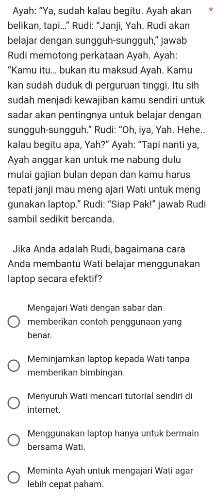 Ayah: “Ya, sudah kalau begitu. Ayah akan *
belikan, tapi...” Rudi: “Janji, Yah. Rudi akan
belajar dengan sungguh-sungguh,” jawab
Rudi memotong perkataan Ayah. Ayah:
“Kamu itu... bukan itu maksud Ayah. Kamu
kan sudah duduk di perguruan tinggi. Itu sih
sudah menjadi kewajiban kamu sendiri untuk
sadar akan pentingnya untuk belajar dengan
sungguh-sungguh.” Rudi: “Oh, iya, Yah. Hehe..
kalau begitu apa, Yah?” Ayah: “Tapi nanti ya,
Ayah anggar kan untuk me nabung dulu
mulai gajian bulan depan dan kamu harus
tepati janji mau meng ajari Wati untuk meng
gunakan laptop.” Rudi: “Siap Pak!” jawab Rudi
sambil sedikit bercanda.
Jika Anda adalah Rudi, bagaimana cara
Anda membantu Wati belajar menggunakan
laptop secara efektif?
Mengajari Wati dengan sabar dan
memberikan contoh penggunaan yang
benar.
Meminjamkan laptop kepada Wati tanpa
memberikan bimbingan.
Menyuruh Wati mencari tutorial sendiri di
internet.
Menggunakan laptop hanya untuk bermain
bersama Wati.
Meminta Ayah untuk mengajari Wati agar
lebih cepat paham.