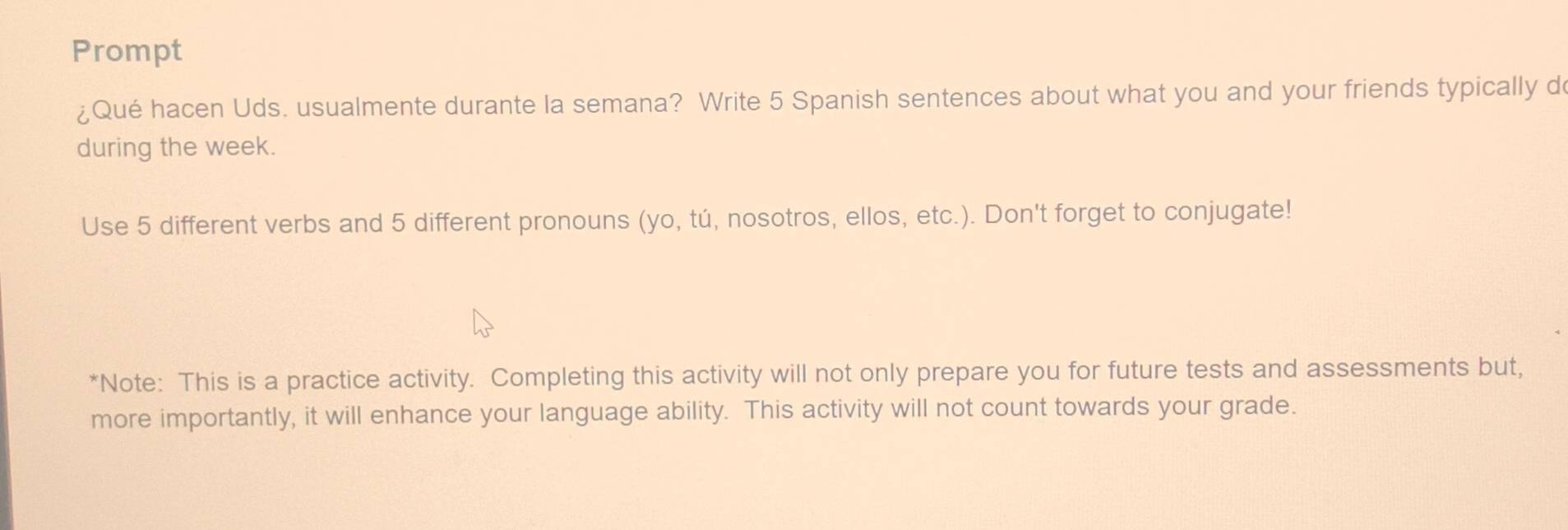 Prompt 
¿Qué hacen Uds. usualmente durante la semana? Write 5 Spanish sentences about what you and your friends typically do 
during the week. 
Use 5 different verbs and 5 different pronouns (yo, tú, nosotros, ellos, etc.). Don't forget to conjugate! 
*Note: This is a practice activity. Completing this activity will not only prepare you for future tests and assessments but, 
more importantly, it will enhance your language ability. This activity will not count towards your grade.