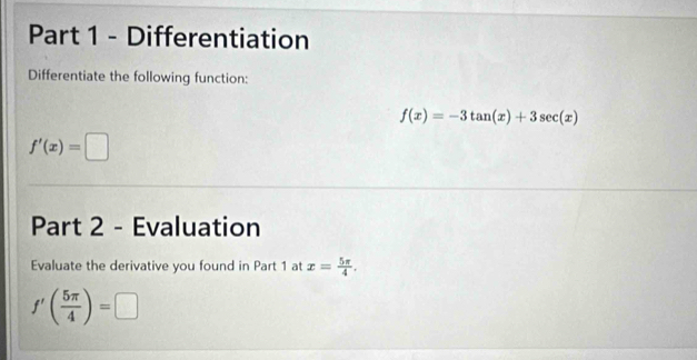 Differentiation 
Differentiate the following function:
f(x)=-3tan (x)+3sec (x)
f'(x)=□
Part 2 - Evaluation 
Evaluate the derivative you found in Part 1 at x= 5π /4 .
f'( 5π /4 )=□