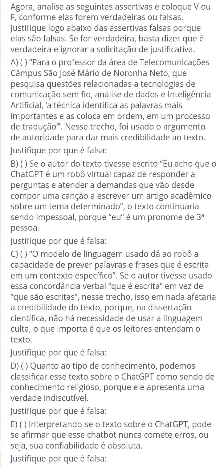 Agora, analise as seguintes assertivas e coloque V ou
F, conforme elas forem verdadeiras ou falsas.
Justifique logo abaixo das assertivas falsas porque
elas são falsas. Se for verdadeira, basta dizer que é
verdadeira e ignorar a solicitação de justificativa.
A) ( ) ''Para o professor da área de Telecomunicações
Câmpus São José Mário de Noronha Neto, que
pesquisa questões relacionadas a tecnologias de
comunicação sem fio, análise de dados e Inteligência
Artificial, ‘a técnica identifica as palavras mais
importantes e as coloca em ordem, em um processo
de tradução'''. Nesse trecho, foi usado o argumento
de autoridade para dar mais credibilidade ao texto.
Justifique por que é falsa:
B) ( ) Se o autor do texto tivesse escrito “Eu acho que o
ChatGPT é um robô virtual capaz de responder a
perguntas e atender a demandas que vão desde
compor uma canção a escrever um artigo acadêmico
sobre um tema determinado”, o texto continuaria
sendo impessoal, porque “'eu” é um pronome de 3^a
pessoa.
Justifique por que é falsa:
C) ( ) 'O modelo de linguagem usado dá ao robô a
capacidade de prever palavras e frases que é escrita
em um contexto específico'. Se o autor tivesse usado
essa concordância verbal 'que é escrita' em vez de
'que são escritas”, nesse trecho, isso em nada afetaria
a credibilidade do texto, porque, na dissertação
científica, não há necessidade de usar a linguagem
culta, o que importa é que os leitores entendam o
texto.
Justifique por que é falsa:
D) ( ) Quanto ao tipo de conhecimento, podemos
classificar esse texto sobre o ChatGPT como sendo de
conhecimento religioso, porque ele apresenta uma
verdade indiscutível.
Justifique por que é falsa:
E) ( ) Interpretando-se o texto sobre o ChatGPT, pode-
se afirmar que esse chatbot nunca comete erros, ou
seja, sua confiabilidade é absoluta.
Justifique por que é falsa: