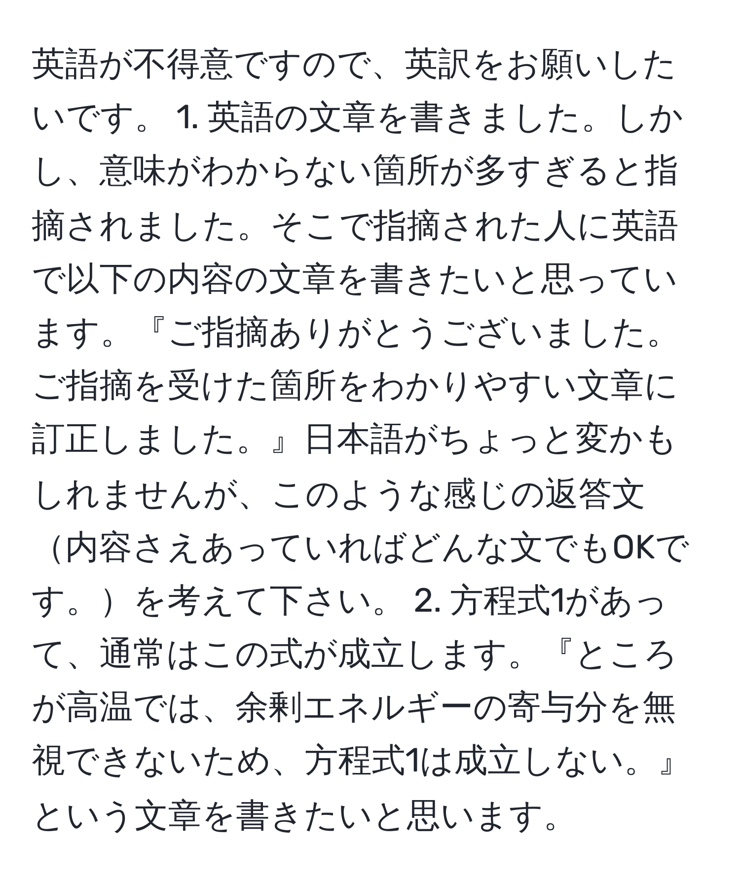 英語が不得意ですので、英訳をお願いしたいです。 1. 英語の文章を書きました。しかし、意味がわからない箇所が多すぎると指摘されました。そこで指摘された人に英語で以下の内容の文章を書きたいと思っています。『ご指摘ありがとうございました。ご指摘を受けた箇所をわかりやすい文章に訂正しました。』日本語がちょっと変かもしれませんが、このような感じの返答文内容さえあっていればどんな文でもOKです。を考えて下さい。 2. 方程式1があって、通常はこの式が成立します。『ところが高温では、余剰エネルギーの寄与分を無視できないため、方程式1は成立しない。』という文章を書きたいと思います。